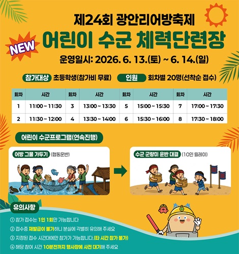 제24회 광안리어방축제
NEW 어린이 수군 체력단련장
운영일시: 2026. 6. 13.(토) ~ 6. 14.(일)
참가대상: 초등학생 (참가비 무료)
인원: 회차별 20명 (선착순 접수)
회차/시간: 1/11:00 ~ 11:30, 2/11:30 ~ 12:00, 3/13:00 ~ 13:30,
4/13:30 ~ 14:00, 5/15:00 ~ 15:30, 6/15:30~16:00,
7/17:00~17:30, 8/17:30~18:00
어린이 수군 프로그램 (연속 진행)
어방 그물 가두기 (협동운반) > 수군 군량미 운반 대결 (10인 릴레이)
유의사항
1. 참가 접수는 1인 1회만 가능합니다.
2. 접수증 재발급이 불가하니 분실에 각별히 유의해 주세요.
3. 지정된 접수 시간대에만 참가가 가능합니다. (타 시간 참가 불가)
4. 해당 참여 시간 10분전까지 행사장에 사전 대기해 주세요.