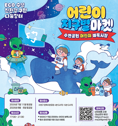 ECO 수영 친환경 구민 나눔장터
어린이 지구별마켓
-수변공원 어린이 벼룩시장 -
*행사일정
2026년 7월 11일 토요일
2026년 8월 8일 토요일
*행사시간
17:00~21:00
*행사장소
수영구 민락수변공원 4번 GATE~5번 GATE
*행사내용
-어린이가 직접 운영하는 어린이 벼룩시장
-행사 참여자를 위한 미션 이벤트
*참여신청
네이버 폼 신청(대소문자 유의)
https://naver.me/xNpm61lp 이동