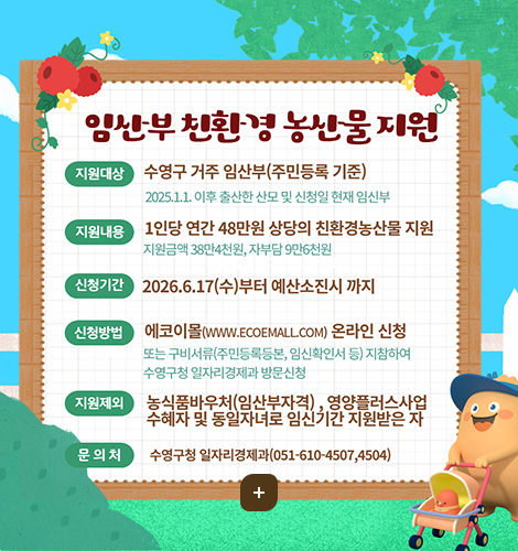 임산부 친환경 농산물 지원
지원대상
수영구 거주 임산부(주민등록 기준)
2025.1.1. 이후 출산한 산모 및 신청일 현재 임신부
지원내용
1인당 연간 48만원 상당의 친환경농산물 지원
지원금액 38만4천원, 자부담 9만6천원
신청기간
2026.6.17(수)부터 예산소진시 까지
신청방법
에코이몰(WWW.ECOEMALL.COM) 온라인 신청
또는 구비서류(주민등록등본, 임신확인서 등) 지참하여 수영구청 일자리경제과 방문신청
지원제외
농식품바우처(임산부자격), 영양플러스사업 수혜자 및 동일자녀로 임신기간 지원받은 자
문의처
수영구청 일자리경제과(051-610-4507, 4504)
더보기